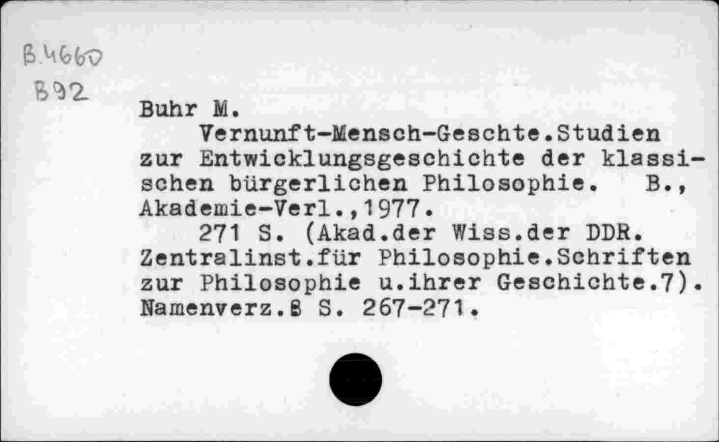 ﻿^2.
Buhr M.
Vernunft-Mensch-Geschte.Studien zur Entwicklungsgeschichte der klassi sehen bürgerlichen Philosophie. B., Akademie-Verl.,1977.
271 S. (Akad.der Wiss.der DDR.
Zentralinst.für Philosophie.Schriften zur Philosophie u.ihrer Geschichte.7) Namenverz.ß S. 267-271.